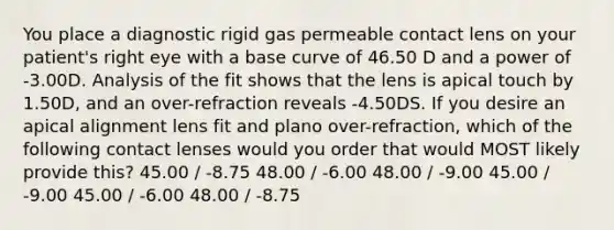 You place a diagnostic rigid gas permeable contact lens on your patient's right eye with a base curve of 46.50 D and a power of -3.00D. Analysis of the fit shows that the lens is apical touch by 1.50D, and an over-refraction reveals -4.50DS. If you desire an apical alignment lens fit and plano over-refraction, which of the following contact lenses would you order that would MOST likely provide this? 45.00 / -8.75 48.00 / -6.00 48.00 / -9.00 45.00 / -9.00 45.00 / -6.00 48.00 / -8.75