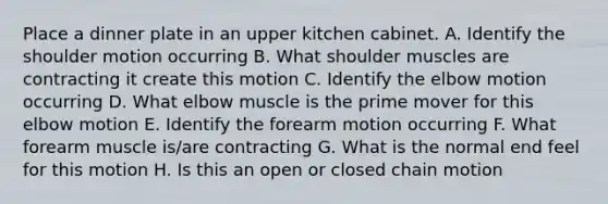 Place a dinner plate in an upper kitchen cabinet. A. Identify the shoulder motion occurring B. What shoulder muscles are contracting it create this motion C. Identify the elbow motion occurring D. What elbow muscle is the prime mover for this elbow motion E. Identify the forearm motion occurring F. What forearm muscle is/are contracting G. What is the normal end feel for this motion H. Is this an open or closed chain motion