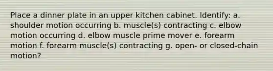 Place a dinner plate in an upper kitchen cabinet. Identify: a. shoulder motion occurring b. muscle(s) contracting c. elbow motion occurring d. elbow muscle prime mover e. forearm motion f. forearm muscle(s) contracting g. open- or closed-chain motion?