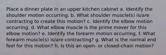 Place a dinner plate in an upper kitchen cabinet a. Identify the shoulder motion occurring. b. What shoulder muscle(s) is/are contracting to create this motion? c. Identify the elbow motion occurring. d. What elbow muscle is the prime mover for this elbow motion? e. Identify the forearm motion occurring. f. What forearm muscle(s) is/are contracting? g. What is the normal end feel for this motion? h. Is this an open- or closed-chain motion?