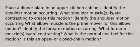 Place a dinner plate in an upper kitchen cabinet. Identify the shoulder motion occurring. What shoulder muscle(s) is/are contracting to create this motion? Identify the shoulder motion occurring What elbow muscle is the prime mover for this elbow motion? Identify the forearm motion occurring. What forearm muscle(s) is/are contracting? What is the normal end feel for this motion? Is this an open- or closed-chain motion?