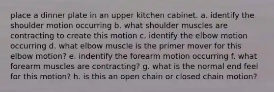 place a dinner plate in an upper kitchen cabinet. a. identify the shoulder motion occurring b. what shoulder muscles are contracting to create this motion c. identify the elbow motion occurring d. what elbow muscle is the primer mover for this elbow motion? e. indentify the forearm motion occurring f. what forearm muscles are contracting? g. what is the normal end feel for this motion? h. is this an open chain or closed chain motion?