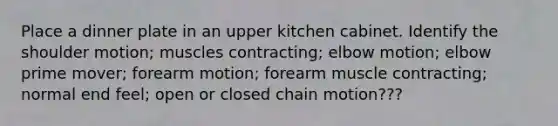 Place a dinner plate in an upper kitchen cabinet. Identify the shoulder motion; muscles contracting; elbow motion; elbow prime mover; forearm motion; forearm muscle contracting; normal end feel; open or closed chain motion???