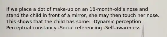 If we place a dot of make-up on an 18-month-old's nose and stand the child in front of a mirror, she may then touch her nose. This shows that the child has some: -Dynamic perception -Perceptual constancy -Social referencing -Self-awareness