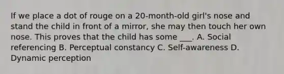 If we place a dot of rouge on a 20-month-old girl's nose and stand the child in front of a mirror, she may then touch her own nose. This proves that the child has some ___. A. Social referencing B. <a href='https://www.questionai.com/knowledge/kR69c1pZED-perceptual-constancy' class='anchor-knowledge'>perceptual constancy</a> C. Self-awareness D. Dynamic perception