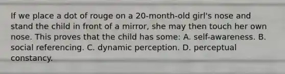 If we place a dot of rouge on a 20-month-old girl's nose and stand the child in front of a mirror, she may then touch her own nose. This proves that the child has some: A. self-awareness. B. social referencing. C. dynamic perception. D. perceptual constancy.