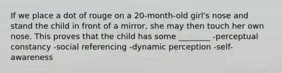 If we place a dot of rouge on a 20-month-old girl's nose and stand the child in front of a mirror, she may then touch her own nose. This proves that the child has some ________ -perceptual constancy -social referencing -dynamic perception -self-awareness