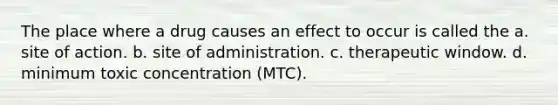 The place where a drug causes an effect to occur is called the a. site of action. b. site of administration. c. therapeutic window. d. minimum toxic concentration (MTC).