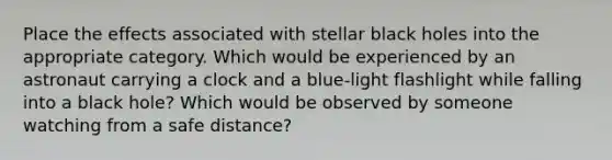 Place the effects associated with stellar black holes into the appropriate category. Which would be experienced by an astronaut carrying a clock and a blue‑light flashlight while falling into a black hole? Which would be observed by someone watching from a safe distance?