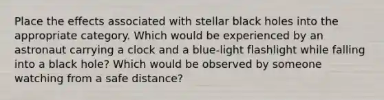 Place the effects associated with stellar black holes into the appropriate category. Which would be experienced by an astronaut carrying a clock and a blue-light flashlight while falling into a black hole? Which would be observed by someone watching from a safe distance?