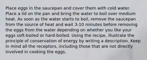 Place eggs in the saucepan and cover them with cold water. Place a lid on the pan and bring the water to boil over medium heat. As soon as the water starts to boil, remove the saucepan from the source of heat and wait 3-10 minutes before removing the eggs from the water depending on whether you like your eggs soft-boiled or hard-boiled. Using the recipe, illustrate the principle of conservation of energy by writing a description. Keep in mind all the receptors, including those that are not directly involved in cooking the eggs.