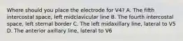 Where should you place the electrode for V4? A. The fifth intercostal space, left midclavicular line B. The fourth intercostal space, left sternal border C. The left midaxillary line, lateral to V5 D. The anterior axillary line, lateral to V6