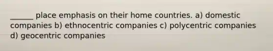 ______ place emphasis on their home countries. a) domestic companies b) ethnocentric companies c) polycentric companies d) geocentric companies