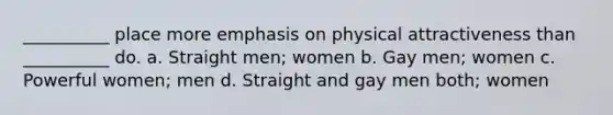 __________ place more emphasis on physical attractiveness than __________ do. a. Straight men; women b. Gay men; women c. Powerful women; men d. Straight and gay men both; women