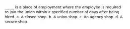 _____ is a place of employment where the employee is required to join the union within a specified number of days after being hired. a. A closed shop. b. A union shop. c. An agency shop. d. A secure shop