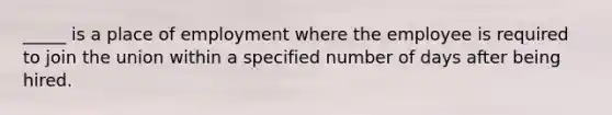 _____ is a place of employment where the employee is required to join the union within a specified number of days after being hired.