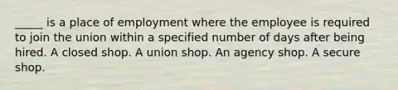 _____ is a place of employment where the employee is required to join the union within a specified number of days after being hired. A closed shop. A union shop. An agency shop. A secure shop.