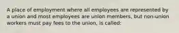 A place of employment where all employees are represented by a union and most employees are union members, but non-union workers must pay fees to the union, is called: