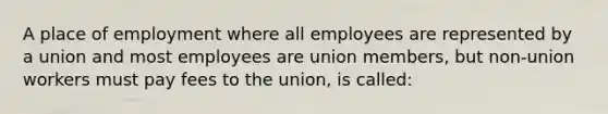 A place of employment where all employees are represented by a union and most employees are union members, but non-union workers must pay fees to the union, is called: