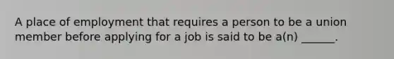 A place of employment that requires a person to be a union member before applying for a job is said to be a(n) ______.