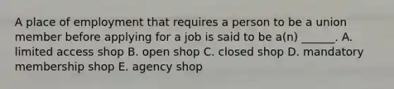 A place of employment that requires a person to be a union member before applying for a job is said to be a(n) ______. A. limited access shop B. open shop C. closed shop D. mandatory membership shop E. agency shop