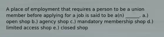 A place of employment that requires a person to be a union member before applying for a job is said to be a(n) ______. a.) open shop b.) agency shop c.) mandatory membership shop d.) limited access shop e.) closed shop