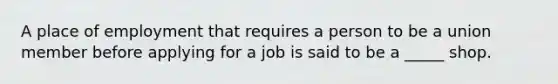 A place of employment that requires a person to be a union member before applying for a job is said to be a _____ shop.