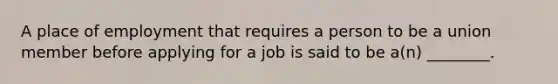 A place of employment that requires a person to be a union member before applying for a job is said to be a(n) ________.