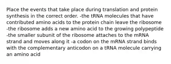 Place the events that take place during translation and protein synthesis in the correct order. -the tRNA molecules that have contributed amino acids to the protein chain leave the ribosome -the ribosome adds a new amino acid to the growing polypeptide -the smaller subunit of the ribosome attaches to the mRNA strand and moves along it -a codon on the mRNA strand binds with the complementary anticodon on a tRNA molecule carrying an amino acid