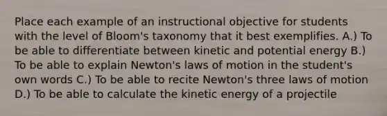 Place each example of an instructional objective for students with the level of Bloom's taxonomy that it best exemplifies. A.) To be able to differentiate between kinetic and potential energy B.) To be able to explain Newton's laws of motion in the student's own words C.) To be able to recite Newton's three laws of motion D.) To be able to calculate the kinetic energy of a projectile