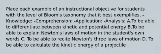 Place each example of an instructional objective for students with the level of Bloom's taxonomy that it best exemplifies. -Knowledge: -Comprehension: -Application: -Analysis: A.To be able to differentiate between kinetic and potential energy B.To be able to explain Newton's laws of motion in the student's own words C. To be able to recite Newton's three laws of motion D. To be able to calculate the kinetic energy of a projectile