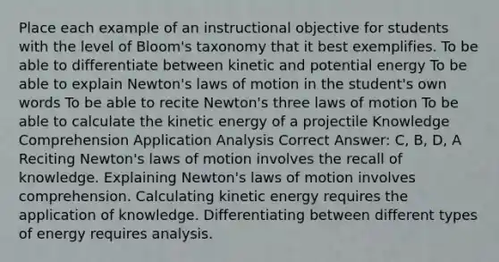 Place each example of an instructional objective for students with the level of Bloom's taxonomy that it best exemplifies. To be able to differentiate between kinetic and potential energy To be able to explain Newton's laws of motion in the student's own words To be able to recite Newton's three laws of motion To be able to calculate the kinetic energy of a projectile Knowledge Comprehension Application Analysis Correct Answer: C, B, D, A Reciting Newton's laws of motion involves the recall of knowledge. Explaining Newton's laws of motion involves comprehension. Calculating kinetic energy requires the application of knowledge. Differentiating between different types of energy requires analysis.