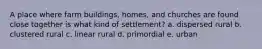 A place where farm buildings, homes, and churches are found close together is what kind of settlement? a. dispersed rural b. clustered rural c. linear rural d. primordial e. urban