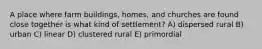 A place where farm buildings, homes, and churches are found close together is what kind of settlement? A) dispersed rural B) urban C) linear D) clustered rural E) primordial