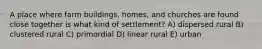 A place where farm buildings, homes, and churches are found close together is what kind of settlement? A) dispersed rural B) clustered rural C) primordial D) linear rural E) urban