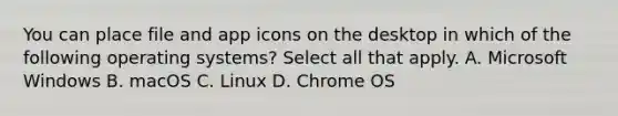 You can place file and app icons on the desktop in which of the following operating systems? Select all that apply. A. Microsoft Windows B. macOS C. Linux D. Chrome OS