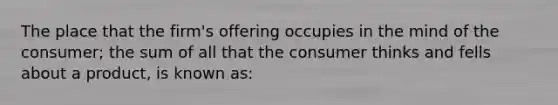 The place that the firm's offering occupies in the mind of the consumer; the sum of all that the consumer thinks and fells about a product, is known as: