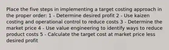 Place the five steps in implementing a target costing approach in the proper order: 1 - Determine desired profit 2 - Use kaizen costing and operational control to reduce costs 3 - Determine the market price 4 - Use value engineering to identify ways to reduce product costs 5 - Calculate the target cost at market price less desired profit