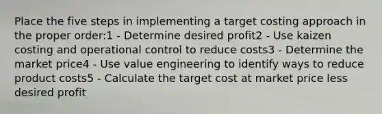 Place the five steps in implementing a target costing approach in the proper order:1 - Determine desired profit2 - Use kaizen costing and operational control to reduce costs3 - Determine the market price4 - Use value engineering to identify ways to reduce product costs5 - Calculate the target cost at market price less desired profit