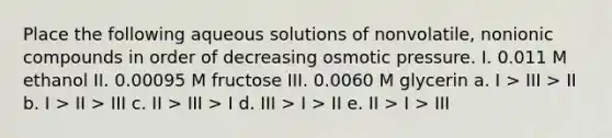 Place the following aqueous solutions of nonvolatile, nonionic compounds in order of decreasing osmotic pressure. I. 0.011 M ethanol II. 0.00095 M fructose III. 0.0060 M glycerin a. I > III > II b. I > II > III c. II > III > I d. III > I > II e. II > I > III