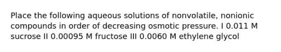 Place the following aqueous solutions of nonvolatile, nonionic compounds in order of decreasing osmotic pressure. I 0.011 M sucrose II 0.00095 M fructose III 0.0060 M ethylene glycol