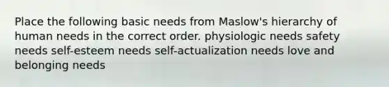 Place the following basic needs from Maslow's hierarchy of human needs in the correct order. physiologic needs safety needs self-esteem needs self-actualization needs love and belonging needs