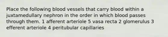 Place the following blood vessels that carry blood within a juxtamedullary nephron in the order in which blood passes through them. 1 afferent arteriole 5 vasa recta 2 glomerulus 3 efferent arteriole 4 peritubular capillaries