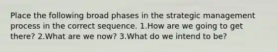 Place the following broad phases in the strategic management process in the correct sequence. 1.How are we going to get there? 2.What are we now? 3.What do we intend to be?