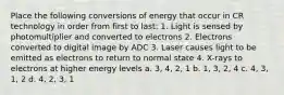 Place the following conversions of energy that occur in CR technology in order from first to last: 1. Light is sensed by photomultiplier and converted to electrons 2. Electrons converted to digital image by ADC 3. Laser causes light to be emitted as electrons to return to normal state 4. X-rays to electrons at higher energy levels a. 3, 4, 2, 1 b. 1, 3, 2, 4 c. 4, 3, 1, 2 d. 4, 2, 3, 1