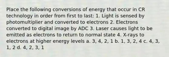 Place the following conversions of energy that occur in CR technology in order from first to last: 1. Light is sensed by photomultiplier and converted to electrons 2. Electrons converted to digital image by ADC 3. Laser causes light to be emitted as electrons to return to normal state 4. X-rays to electrons at higher energy levels a. 3, 4, 2, 1 b. 1, 3, 2, 4 c. 4, 3, 1, 2 d. 4, 2, 3, 1