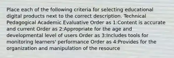 Place each of the following criteria for selecting educational digital products next to the correct description. Technical Pedagogical Academic Evaluative Order as 1:Content is accurate and current Order as 2:Appropriate for the age and developmental level of users Order as 3:Includes tools for monitoring learners' performance Order as 4:Provides for the organization and manipulation of the resource