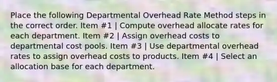 Place the following Departmental Overhead Rate Method steps in the correct order. Item #1 | Compute overhead allocate rates for each department. Item #2 | Assign overhead costs to departmental cost pools. Item #3 | Use departmental overhead rates to assign overhead costs to products. Item #4 | Select an allocation base for each department.