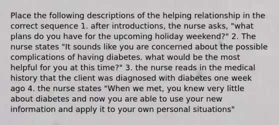 Place the following descriptions of the helping relationship in the correct sequence 1. after introductions, the nurse asks, "what plans do you have for the upcoming holiday weekend?" 2. The nurse states "It sounds like you are concerned about the possible complications of having diabetes. what would be the most helpful for you at this time?" 3. the nurse reads in the medical history that the client was diagnosed with diabetes one week ago 4. the nurse states "When we met, you knew very little about diabetes and now you are able to use your new information and apply it to your own personal situations"