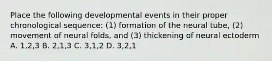 Place the following developmental events in their proper chronological sequence: (1) formation of the neural tube, (2) movement of neural folds, and (3) thickening of neural ectoderm A. 1,2,3 B. 2,1,3 C. 3,1,2 D. 3,2,1